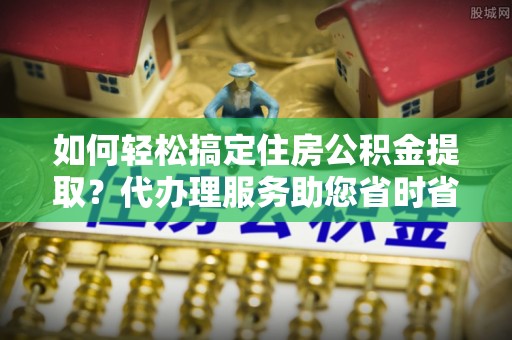 暖暖如何轻松搞定住房公积金提取？代办理服务助您省时省力