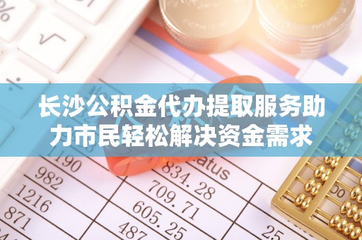 暖暖长沙公积金代办提取服务助力市民轻松解决资金需求