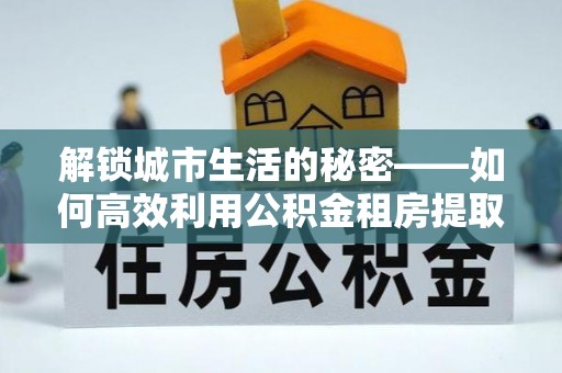 暖暖解锁城市生活的秘密——如何高效利用公积金租房提取政策优化居住体验