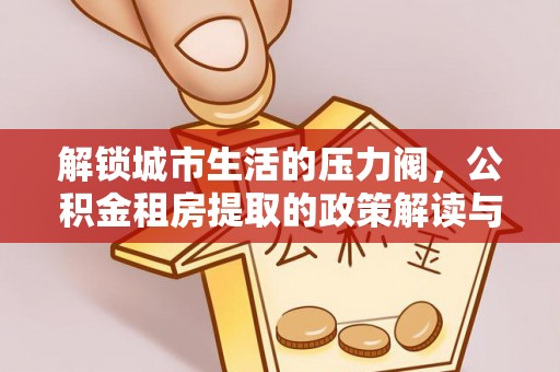 暖暖解锁城市生活的压力阀，公积金租房提取的政策解读与实践指南