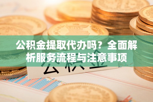 暖暖公积金提取代办吗？全面解析服务流程与注意事项