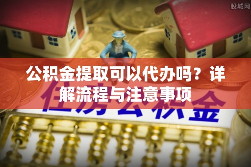 暖暖公积金提取可以代办吗？详解流程与注意事项