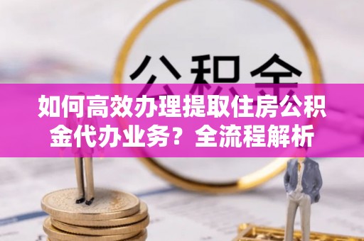 暖暖如何高效办理提取住房公积金代办业务？全流程解析