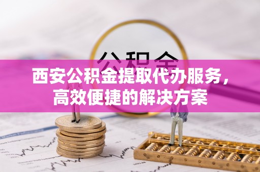 暖暖西安公积金提取代办服务，高效便捷的解决方案