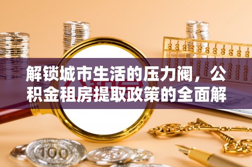 暖暖解锁城市生活的压力阀，公积金租房提取政策的全面解析与实践指南