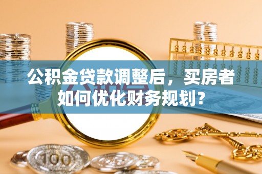 暖暖公积金贷款调整后，买房者如何优化财务规划？