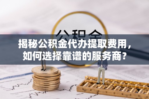 暖暖揭秘公积金代办提取费用，如何选择靠谱的服务商？