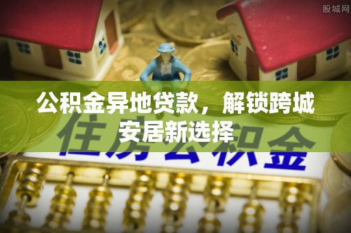暖暖公积金异地贷款，解锁跨城安居新选择