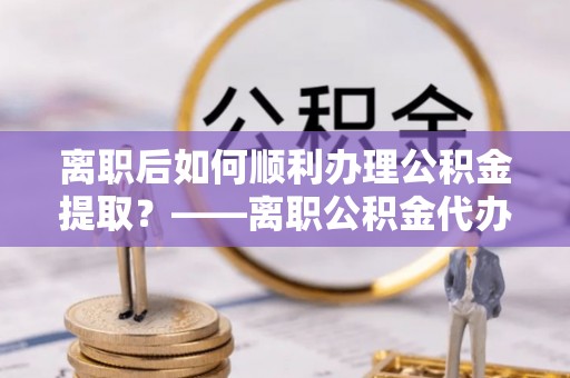 暖暖离职后如何顺利办理公积金提取？——离职公积金代办提取全攻略
