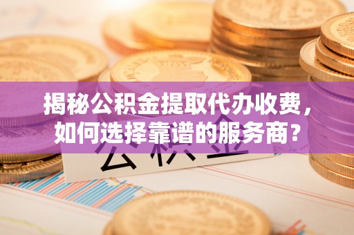 暖暖揭秘公积金提取代办收费，如何选择靠谱的服务商？