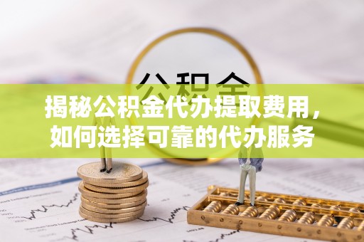 暖暖揭秘公积金代办提取费用，如何选择可靠的代办服务