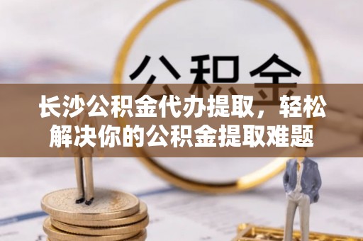 暖暖长沙公积金代办提取，轻松解决你的公积金提取难题