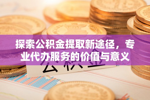 暖暖探索公积金提取新途径，专业代办服务的价值与意义