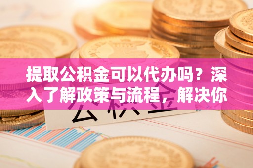 暖暖提取公积金可以代办吗？深入了解政策与流程，解决你的疑问