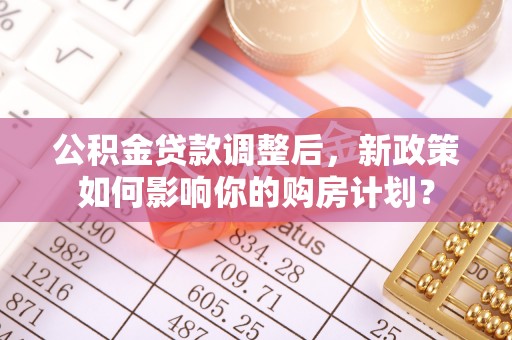 暖暖公积金贷款调整后，新政策如何影响你的购房计划？