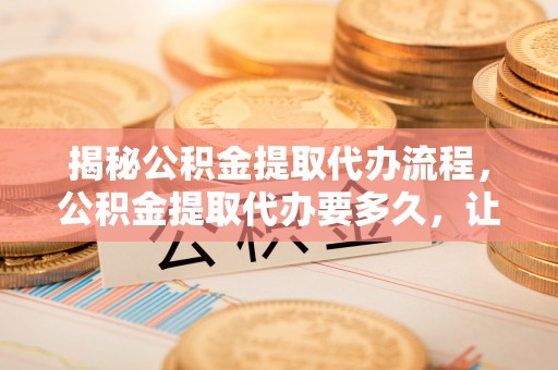 暖暖揭秘公积金提取代办流程，公积金提取代办要多久，让你心中有数