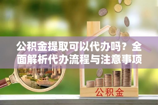暖暖公积金提取可以代办吗？全面解析代办流程与注意事项